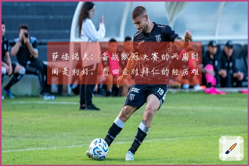 萨福诺夫：备战欧冠决赛的两周时间是利好；首回合对拜仁的经历难以忘怀